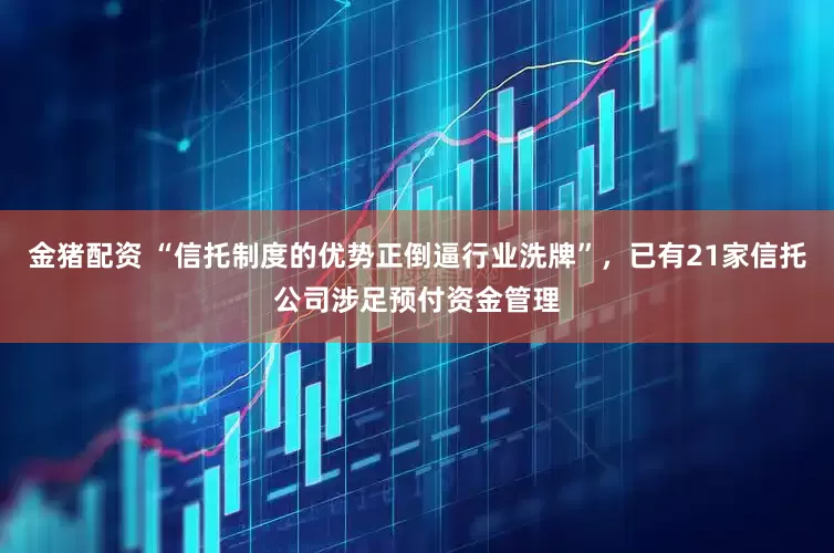 金猪配资 “信托制度的优势正倒逼行业洗牌”，已有21家信托公司涉足预付资金管理