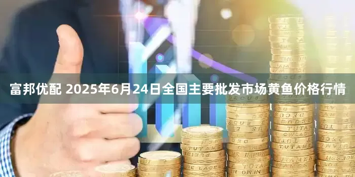 富邦优配 2025年6月24日全国主要批发市场黄鱼价格行情