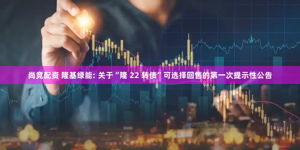 尚竞配资 隆基绿能: 关于“隆 22 转债”可选择回售的第一次提示性公告