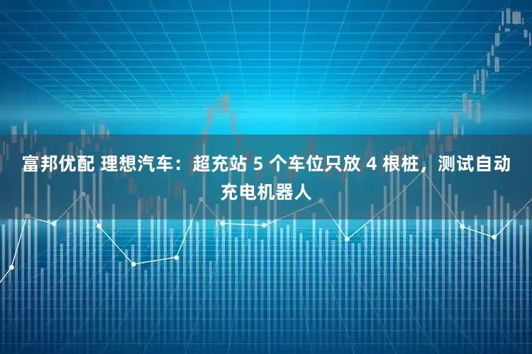 富邦优配 理想汽车：超充站 5 个车位只放 4 根桩，测试自动充电机器人