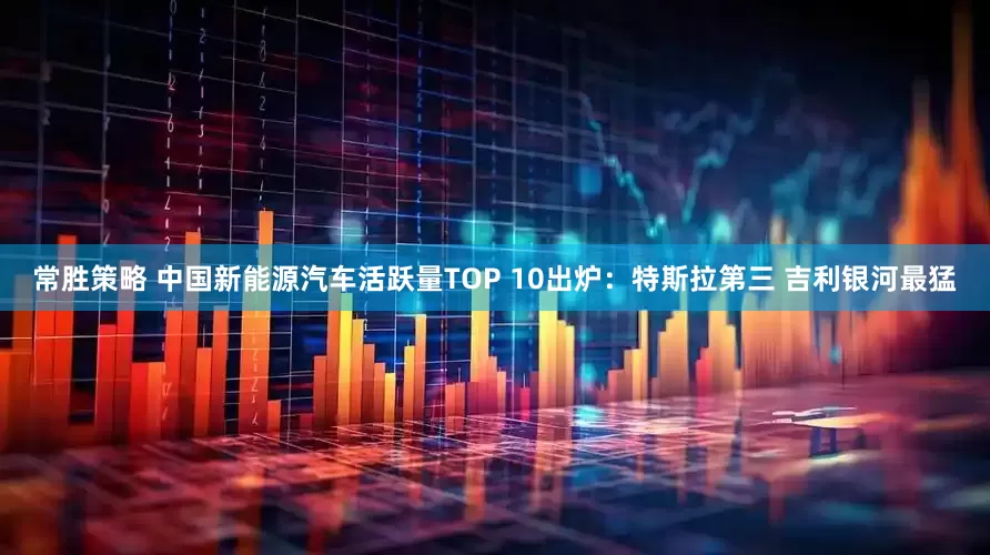 常胜策略 中国新能源汽车活跃量TOP 10出炉：特斯拉第三 吉利银河最猛