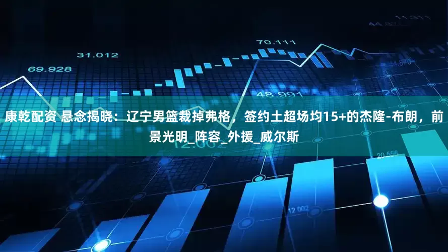 康乾配资 悬念揭晓：辽宁男篮裁掉弗格，签约土超场均15+的杰隆-布朗，前景光明_阵容_外援_威尔斯