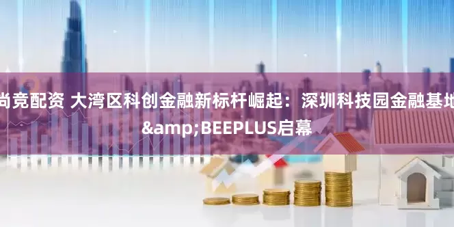 尚竞配资 大湾区科创金融新标杆崛起：深圳科技园金融基地&BEEPLUS启幕