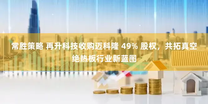 常胜策略 再升科技收购迈科隆 49% 股权，共拓真空绝热板行业新蓝图