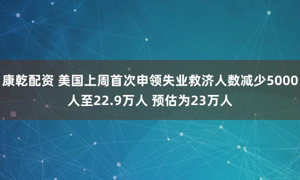 康乾配资 美国上周首次申领失业救济人数减少5000人至22.9万人 预估为23万人