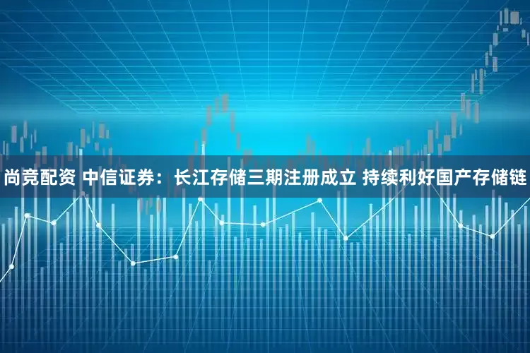 尚竞配资 中信证券：长江存储三期注册成立 持续利好国产存储链