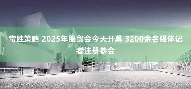 常胜策略 2025年服贸会今天开幕 3200余名媒体记者注册参会