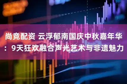 尚竞配资 云浮郁南国庆中秋嘉年华：9天狂欢融合声光艺术与非遗魅力