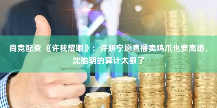 尚竞配资 《许我耀眼》：许妍宁愿直播卖鸡爪也要离婚，沈皓明的算计太狠了