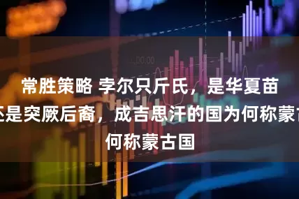 常胜策略 孛尔只斤氏，是华夏苗裔还是突厥后裔，成吉思汗的国为何称蒙古国