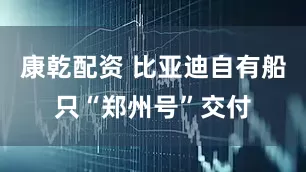 康乾配资 比亚迪自有船只“郑州号”交付