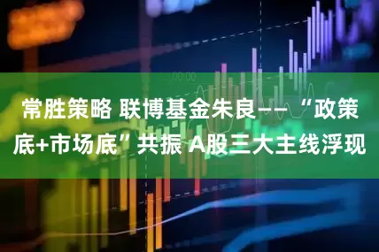 常胜策略 联博基金朱良—— “政策底+市场底”共振 A股三大主线浮现