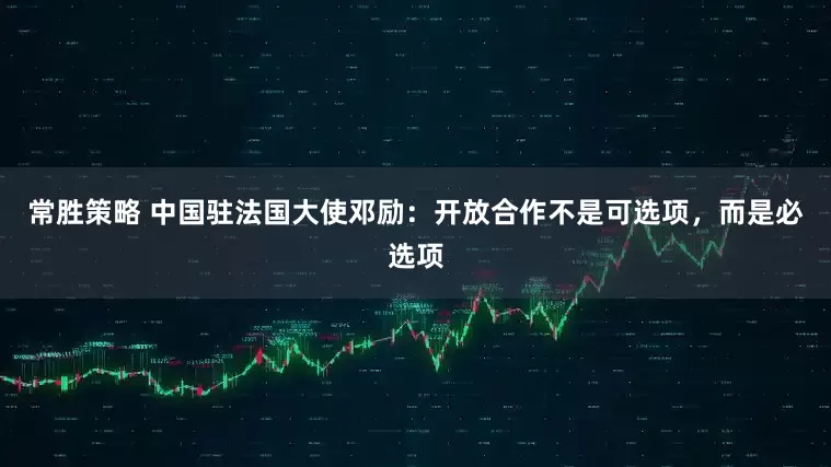 常胜策略 中国驻法国大使邓励：开放合作不是可选项，而是必选项