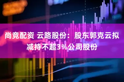 尚竞配资 云路股份：股东郭克云拟减持不超3%公司股份