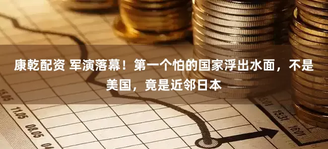 康乾配资 军演落幕！第一个怕的国家浮出水面，不是美国，竟是近邻日本