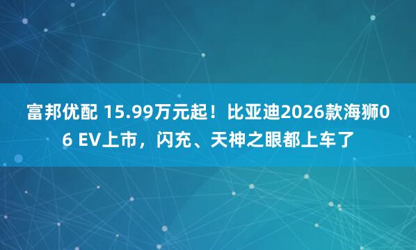 富邦优配 15.99万元起！比亚迪2026款海狮06 EV上市，闪充、天神之眼都上车了