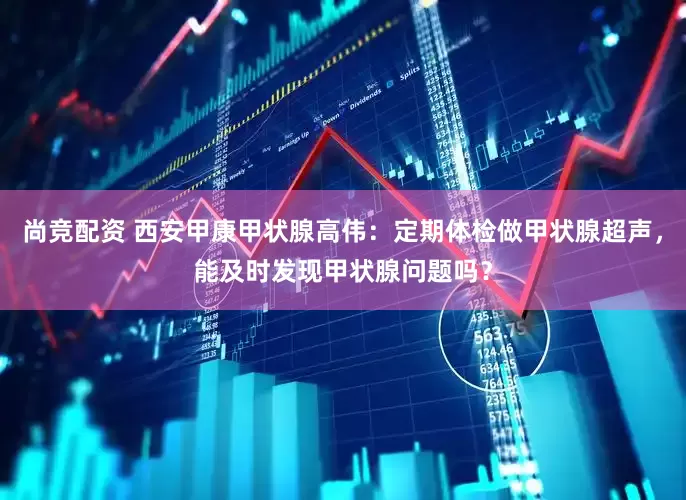 尚竞配资 西安甲康甲状腺高伟：定期体检做甲状腺超声，能及时发现甲状腺问题吗？