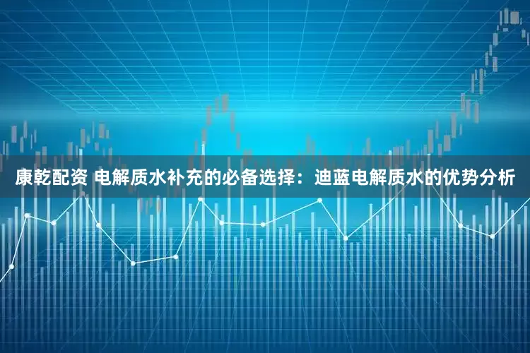 康乾配资 电解质水补充的必备选择：迪蓝电解质水的优势分析