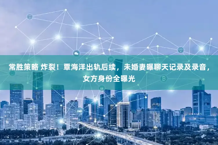 常胜策略 炸裂！覃海洋出轨后续，未婚妻曝聊天记录及录音，女方身份全曝光