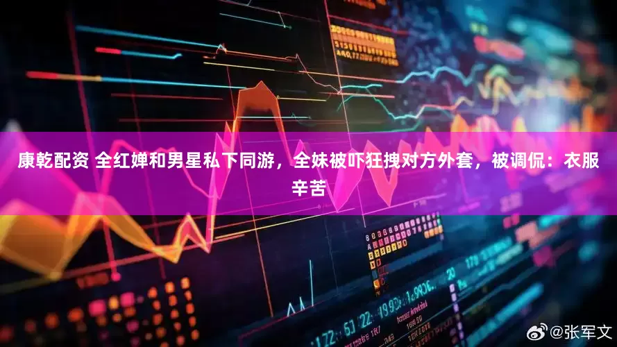 康乾配资 全红婵和男星私下同游，全妹被吓狂拽对方外套，被调侃：衣服辛苦