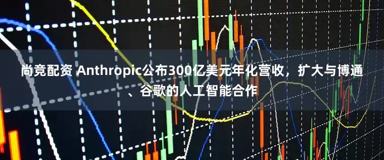 尚竞配资 Anthropic公布300亿美元年化营收，扩大与博通、谷歌的人工智能合作
