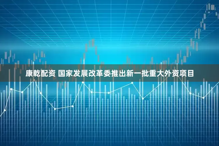 康乾配资 国家发展改革委推出新一批重大外资项目
