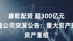 康乾配资 超300亿元市值公司突发公告：重大资产重组